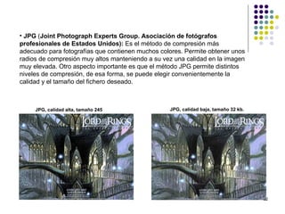 • JPG (Joint Photograph Experts Group. Asociación de fotógrafos
profesionales de Estados Unidos): Es el método de compresión más
adecuado para fotografías que contienen muchos colores. Permite obtener unos
radios de compresión muy altos manteniendo a su vez una calidad en la imagen
muy elevada. Otro aspecto importante es que el método JPG permite distintos
niveles de compresión, de esa forma, se puede elegir convenientemente la
calidad y el tamaño del fichero deseado.



     JPG, calidad alta, tamaño 245                JPG, calidad baja, tamaño 32 kb.
     kb.




                                                                                     22
 