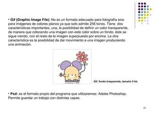 • Gif (Graphic Image File): No es un formato adecuado para fotografía sino
para imágenes de colores planos ya que solo admite 256 tonos. Tiene dos
características importantes, una, la posibilidad de definir un color transparente,
de manera que colocando una imagen con este color sobre un fondo, éste se
sigue viendo, con el resto de la imagen superpuesto por encima. La otra
característica es la posibilidad de dar movimiento a una imagen produciendo
una animación.




                                                          Gif, fondo trasparente, tamaño 5 kb.



• Psd: es el formato propio del programa que utilizaremos: Adobe Photoshop.
Permite guardar un trabajo con distintas capas.

                                                                                                 23
 
