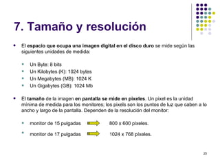 7. Tamaño y resolución
   El espacio que ocupa una imagen digital en el disco duro se mide según las
    siguientes unidades de medida:

       Un Byte: 8 bits
       Un Kilobytes (K): 1024 bytes
       Un Megabytes (MB): 1024 K
       Un Gigabytes (GB): 1024 Mb

   El tamaño de la imagen en pantalla se mide en pixeles. Un pixel es la unidad
    mínima de medida para los monitores; los pixels son los puntos de luz que caben a lo
    ancho y largo de la pantalla. Dependen de la resolución del monitor:

       monitor de 15 pulgadas             800 x 600 pixeles.
    
        monitor de 17 pulgadas             1024 x 768 píxeles.


                                                                                      25
 
