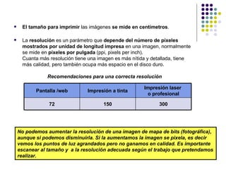     El tamaño para imprimir las imágenes se mide en centímetros.

     La resolución es un parámetro que depende del número de píxeles
      mostrados por unidad de longitud impresa en una imagen, normalmente
      se mide en píxeles por pulgada (ppi, pixels per inch).
      Cuanta más resolución tiene una imagen es más nítida y detallada, tiene
      más calidad, pero también ocupa más espacio en el disco duro.

                Recomendaciones para una correcta resolución

                                                         Impresión laser
           Pantalla /web         Impresión a tinta
                                                          o profesional

                 72                     150                    300




    No podemos aumentar la resolución de una imagen de mapa de bits (fotográfica),
    aunque si podemos disminuirla. Si la aumentamos la imagen se pixela, es decir
    vemos los puntos de luz agrandados pero no ganamos en calidad. Es importante
    escanear al tamaño y a la resolución adecuada según el trabajo que pretendamos
    realizar.                                                                     26
 