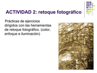 ACTIVIDAD 2: retoque fotográfico
Prácticas de ejercicios
dirigidos con las herramientas
de retoque fotográfico. (color,
enfoque e iluminación)




                                   28
 