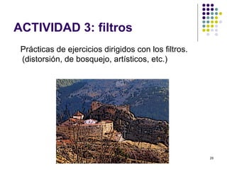 ACTIVIDAD 3: filtros
 Prácticas de ejercicios dirigidos con los filtros.
 (distorsión, de bosquejo, artísticos, etc.)




                                                      29
 