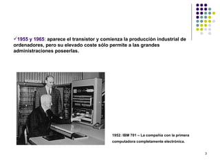 1955 y 1965: aparece el transistor y comienza la producción industrial de
ordenadores, pero su elevado coste sólo permite a las grandes
administraciones poseerlas.




                                          1952: IBM 701 – La compañía con la primera
                                          computadora completamente electrónica.


                                                                                       3
 