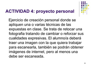 ACTIVIDAD 4: proyecto personal
 Ejercicio de creación personal donde se
 apliquen una o varias técnicas de las
 expuestas en clase. Se trata de retocar una
 fotografia tratando de cambiar o reforzar sus
 cualidades expresivas. El alumno/a deberá
 traer una imagen con la que quiera trabajar
 para escanearla, también se podrán obtener
 imágenes de internet, pero al menos una
 debe ser escaneada.
                                                 30
 
