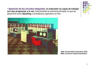 Aparición de los circuitos integrados: el ordenador es capaz de trabajar
con dos programas a la vez, fraccionando la memoria principal, lo que se
denominó como Spooling o simultaneus operation on line.




                                                      1964: Control Data Corporation CDC
                                                      6600, la primera supercomputadora.




                                                                                       4
 