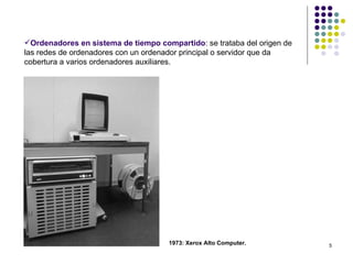 Ordenadores en sistema de tiempo compartido: se trataba del origen de
las redes de ordenadores con un ordenador principal o servidor que da
cobertura a varios ordenadores auxiliares.




                                     1973: Xerox Alto Computer.          5
 