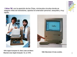 Años '80: con la aparición de los Chips, minúsculos circuitos donde se
integran miles de transistores, aparece el ordenador personal, asequible y muy
rápido.




1976: Apple Computer Co. Steve Jobs and Steve
                                                1984: Macintosh. El más vendido.
Wozniak crean Apple Computer Co. en 1975.                                          6
 