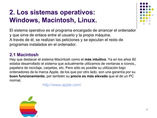 2. Los sistemas operativos:
Windows, Macintosh, Linux.
El sistema operativo es el programa encargado de arrancar el ordenador
y que sirve de enlace entre el usuario y la propia máquina.
A través de él, se realizan las peticiones y se ejecutan el resto de
programas instalados en el ordenador.

2.1 Macintosh
Hay que destacar el sistema Macintosh como el más intuitivo. Ya en los años 80
estaba desarrollado el sistema que actualmente utilizamos de ventanas e iconos,,
papelera de reciclaje, carpetas, etc. Pero sólo es posible su utilización bajo
ordenadores de la marca Apple, de los que por otro lado, son una garantía por su
buen funcionamiento, per también su precio es más elevado que el de un PC
normal.
                    http://www.apple.com/




                                                                                   7
 