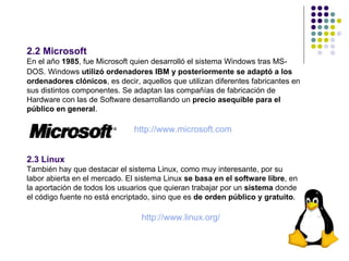 2.2 Microsoft
En el año 1985, fue Microsoft quien desarrolló el sistema Windows tras MS-
DOS. Windows utilizó ordenadores IBM y posteriormente se adaptó a los
ordenadores clónicos, es decir, aquellos que utilizan diferentes fabricantes en
sus distintos componentes. Se adaptan las compañías de fabricación de
Hardware con las de Software desarrollando un precio asequible para el
público en general.

                               http://www.microsoft.com


2.3 Linux
También hay que destacar el sistema Linux, como muy interesante, por su
labor abierta en el mercado. El sistema Linux se basa en el software libre, en
la aportación de todos los usuarios que quieran trabajar por un sistema donde
el código fuente no está encriptado, sino que es de orden público y gratuito.

                                 http://www.linux.org/

                                                                                  8
 