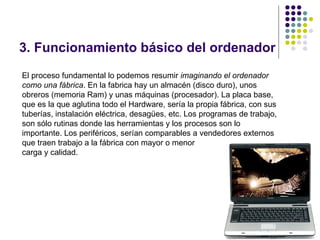3. Funcionamiento básico del ordenador
El proceso fundamental lo podemos resumir imaginando el ordenador
como una fábrica. En la fabrica hay un almacén (disco duro), unos
obreros (memoria Ram) y unas máquinas (procesador). La placa base,
que es la que aglutina todo el Hardware, sería la propia fábrica, con sus
tuberías, instalación eléctrica, desagües, etc. Los programas de trabajo,
son sólo rutinas donde las herramientas y los procesos son lo
importante. Los periféricos, serían comparables a vendedores externos
que traen trabajo a la fábrica con mayor o menor
carga y calidad.




                                                                            9
 