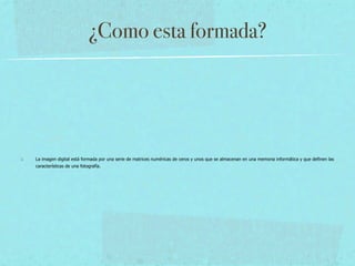 ¿Como esta formada?




La imagen digital está formada por una serie de matrices numéricas de ceros y unos que se almacenan en una memoria informática y que definen las
características de una fotografía.
 