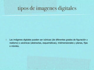 tipos de imagenes digitales




Las imágenes digitales pueden ser icónicas (de diferentes grados de figuración y
realismo) o aicónicas (abstractas, esquemáticas), tridimensionales y planas, fijas
o móviles.
 