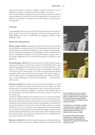 IMAGEN DIGITAL   3


quieren líneas claras y concisas a cualquier tamaño. El trabajo con estos
programas se parece a la composición de un collage con recortes.
Como las pantallas de ordenador están hechas de un conjunto de píxels,
tanto las imágenes vectoriales como las de mapa de bits se muestran como
píxels. Los programas vectoriales convierten las figuras en píxels para su
visualización.


2. El color

Las propiedades del color se pueden definir matemáticamente usando un
modo de color. Cuatro de los modos más corrientes son tono, saturación, y
brillo (HSB); rojo, verde y azul (RGB); cian, magenta, amarillo y negro
(CMYK); y Lab.

Sistemas de representación

Blanco y negro. (1 bit) Las imágenes de mapa de bits consisten en un bit
de color (blanco o negro) por píxel y son las que requieren la menor canti-
dad de memoria entre todas las imágenes. A causa de que hay pocas opcio-
nes de modificación disponibles en modo Mapa de bits, normalmente lo
mejor es modificar la imagen en modo Escala de grises y luego volver a
convertirla a Mapa de bits si es necesario para importar la imagen en otra
aplicación.

Escala de grises. (8 bits) 256 niveles de gris. El modo Escala de grises
representa la imagen con 256 tonos de gris. En Adobe Photoshop, cada
píxel de una imagen de escala de grises tiene un valor de brillo que va de 0
(negro) a 255 (blanco). Los valores intermedios corresponden a los puntos
en el espectro de la escala de grises. Los valores de escala de grises también
se pueden medir como porcentajes de tinta negra (0% es igual a blanco y
100% es igual a negro). Las imágenes producidas con escáners en blanco y
negro o en escala de grises se visualizan normalmente          en el modo Es-
cala de grises.

Duotono. (8 bits) Sólo pueden convertirse a duotono imágenes en escala
de grises. La imagen en el modo de color duotono es una imagen de escala
de grises que se ha mejorado empleando de uno a cuatro colores adiciona-
les. En el modo duotono, la imagen se compone de 256 sombras de una
tinta (monotono), dos tintas (duotono), tres tintas (tritono) o cuatro tin-      La misma imagen en blanco y negro [1
tas (cuatritono).                                                                bit] y en escala de grises [256 niveles de
Al abrir el cuadro de diálogo del modo duotono, en la ventana de imagen          gris]En la imagen superior puede apreciar-
aparece la cuadrícula de la curva tonal. En el eje x, los valores claros (bri-   se el modo en que los vectores definen
                                                                                 una forma mediante controladores para el
llos) aparecen hacia la izquierda, mientras que los oscuros (sombras) hacia      ajuste de los nodos
la derecha. El recorrido del eje y va desde la densidad de color inferior en
sentido descendentes, hasta los valores de densidad superior en sentido          A la derecha un mismo dibujo en imagen
ascendente. Una curva nula (línea recta diagonal) en la cuadrícula indica        vectorial y bitmap. La imagen vectorial
                                                                                 puede soporta ser ampliada mientras la
que el valor de escala de grises de cada píxel de la imagen es directamente
                                                                                 imagen bitmap sólo funciona en la
proporcional al porcentaje de la tinta seleccionada. Por ejemplo, un píxel       resolución para la que fue creada.
de la escala de grises que tenga un valor de color de 25, se imprimirá con
una tinta al 25 por ciento del color.                                            En el ejemplo de la izquierda puede
                                                                                 apreciarse como algunos programas
                                                                                 bitmap introducen procedimientos de
De paleta. (8 bits) El modo de imagen de paleta es un modo de color de           “antialising” para paliar las limitaciones del
8 bits que almacena y muestra las imágenes utilizando un máximo de 256           trazado de curvas.
 