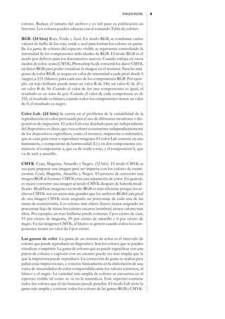 IMAGEN DIGITAL   4


colores. Reduce el tamaño del archivo y es útil para su publicación en
Internet. Los colores pueden editarse con el comando Tabla de colores.

RGB. (24 bits) Rojo, Verde y Azul. En modo RGB, se combinan varios
valores de brillo de luz roja, verde y azul para formar los colores en panta-
lla. La gama de colores del espectro visible se representa controlando la
intensidad de los componentes individuales de RGB. El modo RGB es el
modo por defecto para los documentos nuevos. Cuando trabaja en otros
modos de color, como CMYK, Photoshop ha de convertir los datos CMYK
en datos RGB para poder visualizar la imagen en el monitor. Para las imá-
genes de color RGB, se asigna un valor de intensidad a cada píxel desde 0
(negro) a 255 (blanco) para cada uno de los componentes RGB. Por ejem-
plo, un rojo brillante puede tener un valor R de 246, un valor G de 20 y
un valor B de 50. Cuando el valor de los tres componentes es igual, el
resultado es un tono de gris. Cuando el valor de cada componente es de
255, el resultado es blanco; cuando todos los componentes tienen un valor
de 0, el resultado es negro.

Color Lab. (24 bits) Se centra en el problema de la variabilidad de la
reproducción en color provocada por el uso de diferentes monitores o dis-
positivos de impresión. El color Lab está diseñado para ser independiente
del dispositivo; es decir, que crea colores consistentes independientemente
de los dispositivos específicos, como el monitor, impresora u ordenador,
que se usan para crear o reproducir imágenes.El color Lab consiste en una
luminancia, o componente de luminosidad (L) y en dos componentes cro-
máticos: el componente a, que va de verde a rojo, y el componente b, que
va de azul a amarillo.

CMYK. Cyan, Magenta, Amarillo y Negro. (32 bits). El modo CMYK se
usa para preparar una imagen para ser impresa con los colores de cuatri-
cromía: Cyan, Magenta, Amarillo y Negro. El proceso de convertir una
imagen RGB al formato CMYK crea una separación de color. En general,
es mejor convertir una imagen al modo CMYK después de haberla modi-
ficado. Modificar imágenes en modo RGB es más eficiente porque los ar-
chivos CMYK son un tercio más grandes que los archivos RGB.Cada píxel
de una imagen CMYK tiene asignado un porcentaje de cada una de las
tintas de cuatricromía. Los colores más claros (luces) tienen asignado un
porcentaje bajo de tintas; los colores oscuros (sombras) tienen valores más
altos. Por ejemplo, un rojo brillante puede contener 2 por ciento de cian,
93 por ciento de magenta, 90 por ciento de amarillo y 0 por ciento de
negro. En las imágenes CMYK, el blanco se genera cuando todos los com-
ponentes tienen un valor de 0 por ciento.

Las gamas de color. La gama de un sistema de color es el intervalo de
colores que puede reproducir un dispositivo. Son los colores que se pueden
visualizar o imprimir. La gama de colores que se puede especificar con una
paleta de colores o capturar con un escaner puede ser mas amplia que la
que la impresora puede reproducir. La corrección de gama se realiza para
paliar estas imprecisiones, y consiste básicamente en la elaboración de una
curva de intensidades de color comprendida entre los valores extremos, el
blanco y el negro. La variedad más amplia de colores se encuentra en el
espectro visible tal como se ve en la naturaleza. Este espectro contiene
todos los colores que el ojo humano puede percibir. El modo Lab tiene la
gama más amplia y contiene todos los colores de las gamas RGB y CMYK.
 