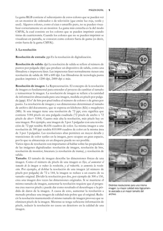 IMAGEN DIGITAL   5


La gama RGB contiene el subconjunto de estos colores que se pueden ver
en un monitor de ordenador o de televisión (que emite luz roja, verde y
azul). Algunos colores, como el cian o amarillo puro, no se pueden visua-
lizar correctamente en un monitor. La gama más estrecha es la del modo
CMYK, la cual consiste en los colores que se pueden imprimir usando
tintas de cuatricromía. Cuando los colores que no se pueden imprimir se
visualizan en pantalla, se conocen como colores fuera de gama (es decir,
están fuera de la gama CMYK).

3. La resolución

Resolución de entrada: ppi Es la resolución de digitalización.

Resolución de salida: dpi La resolución de salida se refiere al número de
puntos por pulgada (dpi) que produce un dispositivo de salida, como una
filmadora o impresora láser. Las impresoras láser normalmente tienen una
resolución de salida de 300 a 600 dpi. Las filmadoras de tecnología punta
pueden imprimir a 1200 dpi, 2400 dpi o más.

Resolución de imagen. La Representación. El concepto de la resolución
de imagen es fundamental para entender el proceso de cambiar el tamaño
y remuestrear la imagen. La resolución de imagen se refiere a la cantidad
de información almacenada para una imagen, medida en píxels por pulga-
da (ppp). El nº de bits por pixel indica el número de colores o de grises por
punto. La resolución de imagen y sus dimensiones determinan el tamaño
de archivo del documento, que se expresa en kilobytes (Kb) o megabytes
(Mb). Si una imagen tiene una resolución de 72 ppi, esto significa que
contiene 5184 píxels en una pulgada cuadrada (72 píxels de ancho x 72
píxels de alto= 5184). Cuanto más alta la resolución, más píxels hay en
una imagen. Por ejemplo, una imagen de 3 por 3 pulgadas con una resolu-
ción de 72 ppi tendría 46.656 cuadros de color. La misma imagen a una
resolución de 300 ppi tendría 810.000 cuadros de color en la misma área
de 3 por 3 pulgadas. Las resoluciones altas permiten un mayor detalle y
transiciones de color sutiles en la imagen, pero ocupan un gran espacio,
por lo que su almacenaje en un disquete puede no ser posible.
Varios tipos de resolución son importantes al hablar sobre las propiedades
de las imágenes digitalizadas: resolución de imagen, resolución de bits,
resolución de monitor, lineatura (o resolución de trama), y resolución de
salida.
Tamaño. El tamaño de imagen describe las dimensiones físicas de una
imagen. Como el número de píxels de una imagen es fijo, al aumentar el
tamaño de la imagen se reduce la resolución, y al reducirlo, se aumenta la resolu-
ción. Por ejemplo, al doblar la resolución de una imagen (el número de
píxels por pulgada) de 72 a 144, la imagen se reduce a un cuarto de su
tamaño original. Dividir la resolución por dos, por ejemplo de 300 a 150,
crea una imagen dos veces las dimensiones originales. Si se mantiene el
mismo tamaño de imagen, aumentar la resolución requiere que el progra-
                                                                                     Distintas resoluciones para una misma
ma cree nuevos píxels y puede dar como resultado el desenfoque o la pér-             imagen. La mayor calidad esta lógicamen-
dida de datos de la imagen. A causa de esto, aumentar la resolución a                te asociada a un mayor tamaño del
menudo produce una imagen de calidad más pobre que el original. Redu-                archivo.
cir la resolución manteniendo el mismo tamaño de imagen provoca que se
eliminen píxels de la imagen. Mientras se tenga suficiente información de
píxels, reducir la resolución no causa un deterioro en la calidad de una
imagen.
 