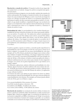 IMAGEN DIGITAL   6


Resolución y tamaño de archivo. El tamaño de archivo de una imagen digi-
tal es proporcional a su resolución. Aunque los archivos con píxels más apreta-
dos (con mayor
resolución) producen imágenes con más detalle, también dan tamaños de
archivo más grandes. Por ejemplo, el tamaño de archivo de una imagen de
10 por 12 a una resolución de 200 ppi es cuatro veces la de una imagen de
10 por 12 a 100 ppi. El tamaño de archivo es un elemento importante al
determinar el espacio de disco necesario para guardar un archivo y la velo-
cidad a la que puede modificar e imprimirlo.Escoger una resolución de
imagen es un compromiso entre capturar toda la información que necesita
(que se determina por cómo se va a imprimir el archivo) y mantener el
tamaño de archivo a raya.

Profundidad de color. La profundidad de color (también llamada pro-
fundidad de bit) hace referencia al número de colores que pueden admitir-
se en un archivo. Un archivo de 1 bit admite dos colores (normalmente
blanco y negro), uno de 2 bits admite cuatro colores, uno de 4 bits admite
16 colores, uno de 8 bits admite 256 colores y uno de 24 bits admite 16
millones de colores. Una imagen en escala de grises es un archivo de 8
bits, con 256 incrementos entre el blanco y el negro. Cuanto mayor es la
profundidad de color admitida por un archivo, más espacio ocupa el archi-
vo en disco.

Cuando se guarda o exporta un archivo, a menudo puede especificarse la
profundidad de color de la imagen. Si sólo hay unos pocos colores en el
archivo original y los guarda con una mayor profundidad de color (por
ejemplo, de 16 a 256 colores), produciría una imagen cuyos colores serían
muy similares al original. Sin embargo, si la imagen original tiene muchos
colores y la convierte a una menor profundidad de color (por ejemplo, de
color de 24 bits a 256 colores), el archivo creará una paleta de colores y
utilizará combinaciones de estos colores para simular el color original de
la imagen. Los colores de la paleta dependerán de los que hubiera en la
imagen original
Las diferentes aplicaciones admiten diferentes profundidades de color.
Además, algunos formatos de archivo admiten sólo cierto número de colo-
res. Al decidir qué formato utilizar para guardar un archivo, debería tener
en cuenta las limitaciones de color del formato de archivo y la aplicación
en que utilizará el archivo.
Un formato de archivo que admita un gran número de colores no admite
necesariamente todas las profundidades de color que estén por debajo de
su profundidad de color máxima. Por ejemplo, un formato puede admitir
color de 24 bits, pero no el blanco y negro.

Con una profundidad de 4 bits tenemos 16 colores
Con 8 bits (escala de grises o duotono) : 256
Con 24 bits (color RGB) : 16 millones de colores
Con 32 bits (color CMYK) : 4.300 millones de colores
                                                                                  El interface gráfico de Windows puede
Resolución de monitor. La resolución de monitor define el número de               ajustarse a diversas resoluciones: la
puntos o píxels por unidad de salida. Normalmente se mide en puntos por           primera en 1024 x 768 pixels; la segunda
pulgada (dpi) o píxels por pulgada (ppi). La resolución de dispositivo en         en 640 x 480 pixels.
un monitor compatible con IBM es normalmente de 96 dpi. La resolución             Como puede apreciarse las aplicaciones
                                                                                  gráficas emplean un grna número de
de monitor determina el tamaño de la imagen en pantalla y no se debería           paletas lo que aconseja trabajr con
confundir con la resolución de imagen, la cual refleja la cantidad de píxels      resoluciones elevadas.
 