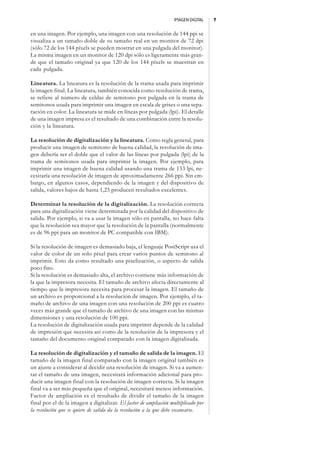 IMAGEN DIGITAL   7


en una imagen. Por ejemplo, una imagen con una resolución de 144 ppi se
visualiza a un tamaño doble de su tamaño real en un monitor de 72 dpi
(sólo 72 de los 144 píxels se pueden mostrar en una pulgada del monitor).
La misma imagen en un monitor de 120 dpi sólo es ligeramente más gran-
de que el tamaño original ya que 120 de los 144 píxels se muestran en
cada pulgada.

Lineatura. La lineatura es la resolución de la trama usada para imprimir
la imagen final. La lineatura, también conocida como resolución de trama,
se refiere al número de celdas de semitono por pulgada en la trama de
semitonos usada para imprimir una imagen en escala de grises o una sepa-
ración en color. La lineatura se mide en líneas por pulgada (lpi). El detalle
de una imagen impresa es el resultado de una combinación entre la resolu-
ción y la lineatura.

La resolución de digitalización y la lineatura. Como regla general, para
producir una imagen de semitono de buena calidad, la resolución de ima-
gen debería ser el doble que el valor de las líneas por pulgada (lpi) de la
trama de semitonos usada para imprimir la imagen. Por ejemplo, para
imprimir una imagen de buena calidad usando una trama de 133 lpi, ne-
cesitaría una resolución de imagen de aproximadamente 266 ppi. Sin em-
bargo, en algunos casos, dependiendo de la imagen y del dispositivo de
salida, valores bajos de hasta 1,25 producen resultados excelentes.

Determinar la resolución de la digitalización. La resolución correcta
para una digitalización viene determinada por la calidad del dispositivo de
salida. Por ejemplo, si va a usar la imagen sólo en pantalla, no hace falta
que la resolución sea mayor que la resolución de la pantalla (normalmente
es de 96 ppi para un monitor de PC compatible con IBM).

Si la resolución de imagen es demasiado baja, el lenguaje PostScript usa el
valor de color de un solo píxel para crear varios puntos de semitono al
imprimir. Esto da como resultado una pixelización, o aspecto de salida
poco fino.
Si la resolución es demasiado alta, el archivo contiene más información de
la que la impresora necesita. El tamaño de archivo afecta directamente al
tiempo que la impresora necesita para procesar la imagen. El tamaño de
un archivo es proporcional a la resolución de imagen. Por ejemplo, el ta-
maño de archivo de una imagen con una resolución de 200 ppi es cuatro
veces más grande que el tamaño de archivo de una imagen con las mismas
dimensiones y una resolución de 100 ppi.
La resolución de digitalización usada para imprimir depende de la calidad
de impresión que necesita así como de la resolución de la impresora y el
tamaño del documento original comparado con la imagen digitalizada.

La resolución de digitalización y el tamaño de salida de la imagen. El
tamaño de la imagen final comparado con la imagen original también es
un ajuste a considerar al decidir una resolución de imagen. Si va a aumen-
tar el tamaño de una imagen, necesitará información adicional para pro-
ducir una imagen final con la resolución de imagen correcta. Si la imagen
final va a ser más pequeña que el original, necesitará menos información.
Factor de ampliación es el resultado de dividir el tamaño de la imagen
final por el de la imagen a digitalizar. El factor de ampliación multiplicado por
la resolución que se quiere de salida da la resolución a la que debe escanearse.
 