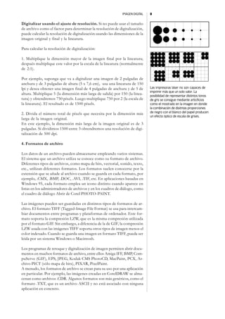 IMAGEN DIGITAL   8


Digitalizar usando el ajuste de resolución. Si no puede usar el tamaño
de archivo como el factor para determinar la resolución de digitalización,
puede calcular la resolución de digitalización usando las dimensiones de la
imagen original y final y la lineatura.

Para calcular la resolución de digitalización:

1. Multiplique la dimensión mayor de la imagen final por la lineatura;
después multiplique este valor por la escala de la lineatura (normalmente
de 2:1).

Por ejemplo, suponga que va a digitalizar una imagen de 2 pulgadas de
anchura y de 3 pulgadas de altura (5 x 7,6 cm), usa una lineatura de 150
lpi y desea obtener una imagen final de 4 pulgadas de anchura y de 5 de        Las impresoras láser no son capaces de
                                                                               imprimir más que un solo valor. La
altura. Multiplique 5 (la dimensión más larga de salida) por 150 (la linea-    posibilidad de representar distintos tonos
tura) y obtendremos 750 píxels. Luego multiplique 750 por 2 (la escala de      de gris se consigue mediante articificios
la lineatura). El resultado es de 1500 píxels.                                 como el mostrado en la imagen en donde
                                                                               la combinaciòn de disitntas proporciones
2. Divida el número total de píxels que necesita por la dimensión más          de negro con el blanco del papel producen
                                                                               un efecto óptico de escala de grises.
larga de la imagen original.
En este ejemplo, la dimensión más larga de la imagen original es de 3
pulgadas. Si dividimos 1500 entre 3 obtendremos una resolución de digi-
talización de 500 dpi.

4. Formatos de archivo

Los datos de un archivo pueden almacenarse empleando varios sistemas.
El sistema que un archivo utiliza se conoce como su formato de archivo.
Diferentes tipos de archivos, como mapa de bits, vectorial, sonido, texto,
etc., utilizan diferentes formatos. Los formatos suelen conocerse por la
extensión que se añade al archivo cuando se guarda en cada formato, por
ejemplo, .CMX, .BMP, .DOC, .AVI, .TIF, etc. En aplicaciones basadas en
Windows 95, cada formato emplea un icono distinto cuando aparece en
listas en los administradores de archivos y en los cuadros de diálogo, como
el cuadro de diálogo Abrir de Corel PHOTO-PAINT.

Las imágenes pueden ser guardadas en distintos tipos de formatos de ar-
chivo. El formato TIFF (Tagged-Image File Format) se usa para intercam-
biar documentos entre programas y plataformas de ordenador. Este for-
mato soporta la compresión LZW, que es la misma compresión utilizada
por el formato GIF. Sin embargo, a diferencia de la de GIF, la compresión
LZW usada con las imágenes TIFF soporta otros tipos de imagen menos el
color indexado. Cuando se guarda una imagen en formato TIFF, pueda ser
leída por un sistema Windows o Macintosh.

Los programas de retoque y digitalización de imagen permiten abrir docu-
mentos en muchos formatos de archivo, entre ellos Amiga IFF, BMP, Com-
puServe (GIF), EPS, JPEG, Kodak CMS PhotoCD, MacPaint, PCX, Ar-
chivo PICT (sólo mapa de bits), PIXAR, PixelPaint.
A menudo, los formatos de archivo se crean para su uso por una aplicación
en particular. Por ejemplo, las imágenes creadas en CorelDRAW se alma-
cenan como archivos .CDR. Algunos formatos son más genéricos, como el
formato .TXT, que es un archivo ASCII y no está asociado con ninguna
aplicación en concreto.
 