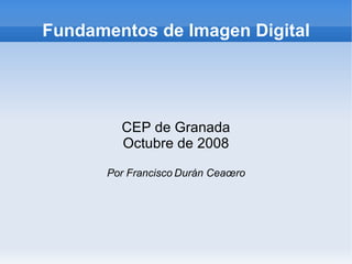 Fundamentos de Imagen Digital CEP de Granada Marzo de 2010 Por Francisco Durán Ceacero Esta obra tiene licencia Creative Commons Reconocimiento-No comercial-Compartir bajo la misma licencia 3.0 de España 