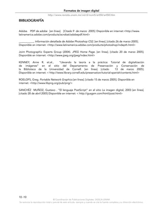 Formatos de imagen digital
                              http://www.revista.unam.mx/vol.6/num5/art50/art50.htm

BIBLIOGRAFÍA

Adobe. PDF de adobe [en línea]. [Citado 9 de marzo 2005]. Disponible en internet:<http://www.
latinamerica.adobe.com/products/acrobat/adobepdf.html>

___________, Información detallada de Adobe Photoshop CS2. [en línea]. [citado 26 de marzo 2005].
Disponible en internet: <http://www.latinamerica.adobe.com/products/photoshop/indepth.html>

Joint Photographic Experts Group (2004). JPEG Home Page. [en línea]. [citado 20 de marzo 2005].
Disponible en internet: <http://www.jpeg.org/jpeg/index.html>

KENNEY, Anne R. et.al.,           “Llevando la teoría a la práctica: Tutoríal de digitalización
de imágenes” en el sitio del Departamento de Preservación y Conservación de
la Biblioteca de la Universidad de Cornell. [en línea]. [citado                   13 de marzo 2005].
Disponible en internet: < http://www.library.cornell.edu/preservation/tutorial-spanish/contents.html>

ROELOFS, Greg. Portable Network Graphics [en línea]. [citado 15 de marzo 2005]. Disponible en
internet: <http://www.libpng.org/pub/png/>

SANCHÉZ MUÑOZ, Gustavo . “El lenguaje PostScript” en el sitio La imagen digital, 2003 [en línea].
[citado 28 de abril 2005] Disponible en internet: < http://gusgsm.com/html/post.html>




10 -10
                                    © Coordinación de Publicaciones Digitales. DGSCA-UNAM
Se autoriza la reproducción total o parcial de este artículo, siempre y cuando se cite la fuente completa y su dirección electrónica.
 