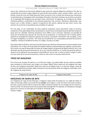 Revista Digital Universitaria
                           10 de mayo 2005 • Volumen 6 Número 5 • ISSN: 1067-6079
Hoy en día, utilizamos la información digital en gran parte de nuestras diligencias cotidianas. Por ello, ha
aumentado el uso de la imagen digital, así como de los otros medios –texto, sonido y video–, tanto en el
ámbito comercial como de índole personal. Dicho aumento lo han incitado dos factores que interactúan
constantemente en el progreso de la tecnología informática. El primero de éstos, es el continuo aumento
en la capacidad del hardware para procesar mayor información. El segundo, es la tendencia de utilizar
interfaces gráficas y multimedia en los sistemas operativos más comunes –Windows y Macintosh–, que
buscan, por un lado, facilitar y mejorar la experiencia del usuario, además de que hacen mucho más
atractivo el uso de las computadoras para el público en general.

Por otro lado, el uso multimedia, de estos sistemas operativos, busca aprovechar mejor la continua
ampliación en las capacidades de las computadoras. Las primeras computadoras personales sólo requerían
texto para ser utilizadas. Sistemas operativos como UNIX y Linux continúan utilizando una pantalla de
líneas de comandos para ejecutar las acciones de los programas. La introducción de la interfaz gráfica
significó la necesidad de máquinas capaces de procesar y presentar información más compleja –como
la imagen fotográfica y el sonido–. De modo que actualmente una computadora personal de escritorio
–desktop– maneja sin problemas el texto, la imagen, el audio y el video.

Durante los últimos 25 años, dos fueron los fenómenos que afectaron directamente el avance gráfico de la
informática. Por un lado, el mundo editorial empleó sistemas computarizados para agilizar su producción.
Por lo tanto, se requirió desarrollar formatos de imagen digital y programas de diseño editorial, tan o más
eficientes que los procesos fotomecánicos. A su vez, Internet resultó ser un medio francamente gráfico y
dinámico en la aplicación de propuestas multimediáticas. Hoy en día, no sólo se utilizan imagen y audio,
sino que cada vez el uso de animaciones y video es más común en los sitios electrónicos.

TIPOS DE IMÁGENES
Por la forma de manejar los datos en un archivo de imagen, se puede hablar de dos modos principales
para manipular la información que integra una imagen digital. Estos modos son las imágenes de mapa
de bits y las imágenes vectoriales. Dado que cada uno se adapta mejor a un tipo de imagen, antes de
conocer los diferentes formatos, debe conocerse el funcionamiento tanto de imágenes vectoriales como
de imágenes de mapa de bits.

               Imágenes de mapa de Bits                                               Imágenes Vectoriales

IMÁGENES DE MAPA DE BITS
Las imágenes de mapa de bits (bitmaps o imágenes raster) están formadas por una rejilla de celdas. A
cada una de estas celdas, que se denominan píxeles, se le asigna un valor de color y luminancia propios.
Por esto, cuando vemos todo el conjunto de celdas, tenemos la ilusión de una imagen de tono continuo.
Técnica similar a la de los pintores neo-impresionistas del siglo XIX. Por ejemplo, la utilizada por Georges
Seurat en su pintura Un domingo por la tarde en la Grande Jatte.
Colocar imagen




                                                                                                                               3-10
                                    © Coordinación de Publicaciones Digitales. DGSCA-UNAM
Se autoriza la reproducción total o parcial de este artículo, siempre y cuando se cite la fuente completa y su dirección electrónica.
 