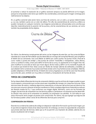 Revista Digital Universitaria
                           10 de mayo 2005 • Volumen 6 Número 5 • ISSN: 1067-6079
al aumentar o reducir la resolución de un gráfico vectorial, tampoco se pierde definición en la imagen,
porque la computadora solo tiene que redefinir las coordenadas y vectores que la imagen contenga pera
redimensionar los objetos.

En un gráfico vectorial cada vector tiene una línea de contorno, con un color y un grosor determinados
y, a su vez, también cuenta con un color de relleno. Por ello, las características de contorno y relleno se
pueden manipular en cualquier momento. Las imágenes vectoriales son almacenadas como una lista que
describe matemáticamente la posición de los puntos y de las características de sus vectores, así como
también las propiedades de los objetos.




Por último, los elementos constituyentes del vector, en las imágenes de este tipo, son las curvas de Bézier.
Llamadas así a causa de Pierre Bézier que las desarrolló por encargo de la empresa Renault, para simplificar
el diseño de sus carrocerías. Una curva Bézier se define por cuatro puntos: los puntos inicial y final de la
curva –nodos o puntos de anclaje– y dos puntos de control –manecillas o manejadores–, estos últimos,
como su nombre lo indica, sirven para definir la forma de la curva y no aparecerán en la imagen final. Así,
para modificar la curva sólo se tiene que mover alguno de los nodos y definir con la manecilla el grado de
la curvatura que tendrá la línea. Estas curvas son fáciles de manejar además de estilizadas y versátiles, ya
que adoptan tanto curvaturas muy suaves (casi líneas rectas) como muy fuertes (curvas complejas). Además,
pueden adaptarse a infinitud de formas. El diseño de iconos y logotipos es uno de los usos mas frecuentes
que se les dan, pero, también son muy útiles en el diseño y manipulación de fuentes de texto.

TIPOS DE COMPRESIÓN
Se han desarrollado diferentes técnicas de compresión debido a que los archivos de imagen pueden ocupar
mucho espacio, provocando que muchas veces sean imposibles de manejar con máquinas comunes. Estas
técnicas tratan de reducir, mediante algoritmos matemáticos, el volumen del archivo para así disminuir los
recursos que consuma y abreviar el tiempo transferencia. Estos complejos algoritmos matemáticos reducen
de diversos modos los 0 y 1 que conforman una imagen digital. Asimismo, como con los formatos de
imagen, las técnicas de compresión son de dominio público o pertenecen a la empresa que las desarrolló.
Su división más común es la compresión sin pérdida y la compresión con pérdida; lo cual radica en que
tanta información de la imagen se pierde al ser comprimida. Por último, hay que agregar que algunos de
los formatos pueden utilizar varias de las diferentes técnicas para comprimir.

COMPRENSIÓN SIN PÉRDIDA

Esta técnica condensa las cadenas de código sin despreciar nada de la información que forma la imagen, por
lo que ésta se regenera intacta al ser descomprimida. Sin embargo, es menor la capacidad de compresión
que provee este tipo de técnicas; dado que su fin es permitir una impresión de calidad, además de una
exacta visualización de la imagen.

                                                                                                                               5-10
                                    © Coordinación de Publicaciones Digitales. DGSCA-UNAM
Se autoriza la reproducción total o parcial de este artículo, siempre y cuando se cite la fuente completa y su dirección electrónica.
 