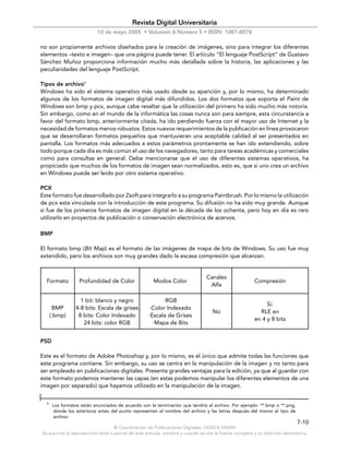 Revista Digital Universitaria
                           10 de mayo 2005 • Volumen 6 Número 5 • ISSN: 1067-6079

no son propiamente archivos diseñados para la creación de imágenes, sino para integrar los diferentes
elementos –texto e imagen– que una página puede tener. El artículo “El lenguaje PostScript” de Gustavo
Sánchez Muñoz proporciona información mucho más detallada sobre la historia, las aplicaciones y las
peculiaridades del lenguaje PostScript.

Tipos de archivo1
Windows ha sido el sistema operativo más usado desde su aparición y, por lo mismo, ha determinado
algunos de los formatos de imagen digital más difundidos. Los dos formatos que soporta el Paint de
Windows son bmp y pcx, aunque cabe resaltar que la utilización del primero ha sido mucho más notoria.
Sin embargo, como en el mundo de la informática las cosas nunca son para siempre, esta circunstancia a
favor del formato bmp, anteriormente citada, ha ido perdiendo fuerza con el mayor uso de Internet y la
necesidad de formatos menos robustos. Estos nuevos requerimientos de la publicación en línea provocaron
que se desarrollaran formatos pequeños que mantuvieran una aceptable calidad al ser presentados en
pantalla. Los formatos más adecuados a estos parámetros prontamente se han ido extendiendo, sobre
todo porque cada día es más común el uso de los navegadores, tanto para tareas académicas y comerciales
como para consultas en general. Debe mencionarse que el uso de diferentes sistemas operativos, ha
propiciado que muchos de los formatos de imagen sean normalizados, esto es, que si uno crea un archivo
en Windows puede ser leído por otro sistema operativo.

PCX
Este formato fue desarrollado por Zsoft para integrarlo a su programa Paintbrush. Por lo mismo la utilización
de pcx esta vinculada con la introducción de este programa. Su difusión no ha sido muy grande. Aunque
si fue de los primeros formatos de imagen digital en la década de los ochenta, pero hoy en día es raro
utilizarlo en proyectos de publicación o conservación electrónica de acervos.

BMP

El formato bmp (Bit Map) es el formato de las imágenes de mapa de bits de Windows. Su uso fue muy
extendido, pero los archivos son muy grandes dado la escasa compresión que alcanzan.


                                                                                  Canales
  Formato          Profundidad de Color                Modos Color                                        Compresión
                                                                                   Alfa

                   1 bit: blanco y negro                   ·RGB
                                                                                                               Si:
       BMP       4-8 bits: Escala de grises           ·Color Indexado
                                                                                     No                     RLE en
      (.bmp)      8 bits: Color Indexado             ·Escala de Grises
                                                                                                          en 4 y 8 bits
                    24 bits: color RGB                 ·Mapa de Bits


PSD

Este es el formato de Adobe Photoshop y, por lo mismo, es el único que admite todas las funciones que
este programa contiene. Sin embargo, su uso se centra en la manipulación de la imagen y no tanto para
ser empleado en publicaciones digitales. Presenta grandes ventajas para la edición, ya que al guardar con
este formato podemos mantener las capas (en estas podemos manipular los diferentes elementos de una
imagen por separado) que hayamos utilizado en la manipulación de la imagen.


  1
       Los formatos están enunciados de acuerdo con la terminación que tendría el archivo. Por ejemplo: **.bmp o **.png,
        donde los asteriscos antes del punto representan el nombre del archivo y las letras después del mismo el tipo de
        archivo
                                                                                                                               7-10
                                    © Coordinación de Publicaciones Digitales. DGSCA-UNAM
Se autoriza la reproducción total o parcial de este artículo, siempre y cuando se cite la fuente completa y su dirección electrónica.
 