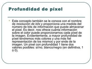 Profundidad de píxel

   Este concepto también se le conoce con el nombre
    de resolución de bits y proporciona una medida del
    número de bits de información que puede almacenar
    el pixel. Es decir, nos ofrece cuánta información
    sobre el color puede proporcionarnos cada píxel de
    la imagen. Evidentemente, a mayor profundidad de
    píxel tendremos más colores y una más fiel
    representación de los mismos y por ende de la
    imagen. Un píxel con profundidad 1 tiene dos
    valores posibles: sí/no, blanco/negro (en definitiva, 1
    ó 0).
 
