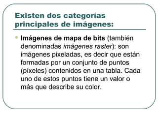 Existen dos categorías
principales de imágenes:
 Imágenes   de mapa de bits (también
 denominadas imágenes raster): son
 imágenes pixeladas, es decir que están
 formadas por un conjunto de puntos
 (píxeles) contenidos en una tabla. Cada
 uno de estos puntos tiene un valor o
 más que describe su color.
 