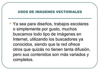 USOS DE IMÁGENES VECTORIALES


 Ya sea para diseños, trabajos escolares
 o simplemente por gusto, muchos
 buscamos todo tipo de imágenes en
 Internet, utilizando los buscadores ya
 conocidos, siendo que la red ofrece
 otros que quizás no tienen tanta difusión,
 pero sus contenidos son más variados y
 completos.
 