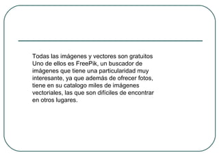 Todas las imágenes y vectores son gratuitos
Uno de ellos es FreePik, un buscador de
imágenes que tiene una particularidad muy
interesante, ya que además de ofrecer fotos,
tiene en su catalogo miles de imágenes
vectoriales, las que son difíciles de encontrar
en otros lugares.
 