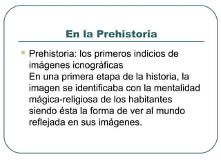 En la Prehistoria
 Prehistoria:los primeros indicios de
  imágenes icnográficas
  En una primera etapa de la historia, la
  imagen se identificaba con la mentalidad
  mágica-religiosa de los habitantes
  siendo ésta la forma de ver al mundo
  reflejada en sus imágenes.
 