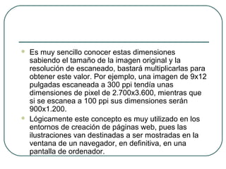    Es muy sencillo conocer estas dimensiones
    sabiendo el tamaño de la imagen original y la
    resolución de escaneado, bastará multiplicarlas para
    obtener este valor. Por ejemplo, una imagen de 9x12
    pulgadas escaneada a 300 ppi tendía unas
    dimensiones de pixel de 2.700x3.600, mientras que
    si se escanea a 100 ppi sus dimensiones serán
    900x1.200.
   Lógicamente este concepto es muy utilizado en los
    entornos de creación de páginas web, pues las
    ilustraciones van destinadas a ser mostradas en la
    ventana de un navegador, en definitiva, en una
    pantalla de ordenador.
 