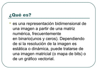 ¿Qué es?
 esuna representación bidimensional de
 una imagen a partir de una matriz
 numérica, frecuentemente
 en binario(unos y ceros). Dependiendo
 de si la resolución de la imagen es
 estática o dinámica, puede tratarse de
 una imagen matricial (o mapa de bits) o
 de un gráfico vectorial.
 