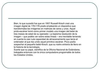 Bien, lo que sucedió fue que en 1957 Russell Kirsch creó una
imagen digital de 176×176 pixels empleando un dispositivo que
transformaba las imágenes en matrices de ceros y unos. Aquel
proto-escáner tomó como primer modelo una imagen del bebé de
tres meses de edad de su operador. La bajísima resolución de la
imagen – que podéis ver sobre estas líneas – era inevitable teniendo
en cuenta la casi nula capacidad de almacenamiento que tenía el
ordenador al que iba unido aquel primitivo escáner. Poco podía
sospechar el pequeño bebé Kirsch, que su rostro entraría de lleno en
la historia de la tecnología.
Suerte que su papá, científico de la Oficina Nacional de Estándares,
trabajaba entonces con la única computadora programable de todos
los Estados Unidos.
 