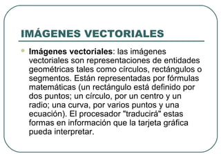 IMÁGENES VECTORIALES
   Imágenes vectoriales: las imágenes
    vectoriales son representaciones de entidades
    geométricas tales como círculos, rectángulos o
    segmentos. Están representadas por fórmulas
    matemáticas (un rectángulo está definido por
    dos puntos; un círculo, por un centro y un
    radio; una curva, por varios puntos y una
    ecuación). El procesador "traducirá" estas
    formas en información que la tarjeta gráfica
    pueda interpretar.
 