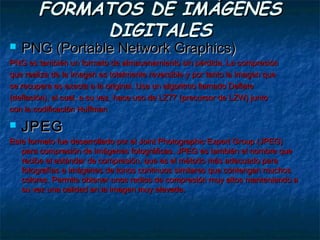 FORMATOS DE IMÁGENES
             DIGITALES
   PNG (Portable Network Graphics)
PNG es también un formato de almacenamiento sin pérdida. La compresión
que realiza de la imagen es totalmente reversible y por tanto la imagen que
se recupera es exacta a la original. Usa un algoritmo llamado Deflate
(deflación), el cual, a su vez, hace uso de LZ77 (precursor de LZW) junto
con la codificación Huffman

   JPEG
Este formato fue desarrollado por el Joint Photographic Expert Group (JPEG)
   para compresión de imágenes fotográficas. JPEG es también el nombre que
   recibe el estándar de compresión, que es el método más adecuado para
   fotografías e imágenes de tonos continuos similares que contengan muchos
   colores. Permite obtener unos radios de compresión muy altos manteniendo a
   su vez una calidad en la imagen muy elevada.
 