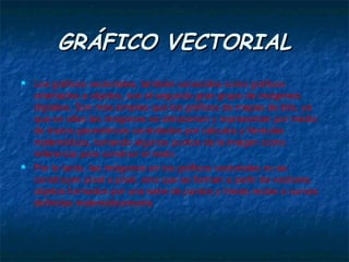 GRÁFICO VECTORIAL
   Los gráficos vectoriales, también conocidos como gráficos
    orientados a objetos, son el segundo gran grupo de imágenes
    digitales. Son más simples que los gráficos de mapas de bits, ya
    que en ellos las imágenes se almacenan y representan por medio
    de trazos geométricos controlados por cálculos y fórmulas
    matemáticas, tomando algunos puntos de la imagen como
    referencia para construir el resto.
   Por lo tanto, las imágenes en los gráficos vectoriales no se
    construyen píxel a píxel, sino que se forman a partir de vectores,
    objetos formados por una serie de puntos y líneas rectas o curvas
    definidas matemáticamente.
 