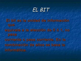 EL BIT
  El bit es la unidad de información
   que
equivale a la elección de 0 ó 1, no
   pasa
corriente o pasa corriente. En la
combinación de ellos se basa la
informática. 
 