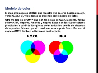 Modelo de color:
El más empleado es el RGB, que muestra tres colores básicos (rojo R,
verde G, azul B), y los demás se obtienen como mezcla de éstos.
Otro modelo es el CMYK que son las siglas de Cyan, Magenta, Yellow
y Key (Cian, Magenta, Amarillo y Negro). Estos son los cuatro colores
principales a partir de los que se crean todos los demás en sistemas
de impresión física en papel o cualquier otro soporte físico. Por eso al
modelo CMYK también le llamamos cuatricromía.
 