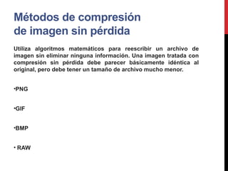 Métodos de compresión
de imagen sin pérdida
Utiliza algoritmos matemáticos para reescribir un archivo de
imagen sin eliminar ninguna información. Una imagen tratada con
compresión sin pérdida debe parecer básicamente idéntica al
original, pero debe tener un tamaño de archivo mucho menor.
•PNG
•GIF
•BMP
• RAW
 
