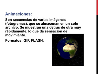 Animaciones:
Son secuencias de varias imágenes
(fotogramas), que se almacenan en un solo
archivo. Se muestran una detrás de otra muy
rápidamente, lo que da sensación de
movimiento.
Formatos: GIF, FLASH.
 