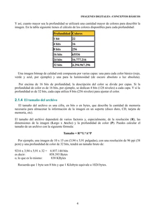 IMAGENES DIGITALES : CONCEPTOS BÁSICOS

Y así, cuanto mayor sea la profundidad se utilizará una cantidad mayor de colores para describir la
imagen. En la tabla siguiente tienes el cálculo de los colores disponibles para cada profundidad:

                               Profundidad Colores
                               1 bit          22
                               4 bits         16
                               8 bits         256
                               16 bits        65536
                               24 bits        16.777.216
                               32 bits        4.294.967.296

  Una imagen bitmap de calidad está compuesta por varias capas: una para cada color básico (rojo,
verde y azul, por ejemplo) y una para la luminosidad (de oscuro absoluto a luz absoluta).

   Por encima de 16 bits de profundidad, la descripción del color se divide por capas. Si la
profundidad de color es de 16 bits, por ejemplo, se dedican 4 bits (128 niveles) a cada capa. Y si la
profundidad es de 32 bits, cada capa utiliza 8 bits (256 niveles) para ajustar el color.

2.1.4 El tamaño del archivo
  El tamaño del archivo es una cifra, en bits o en bytes, que describe la cantidad de memoria
necesaria para almacenar la información de la imagen en un soporte (disco duro, CD, tarjeta de
memoria, etc).

El tamaño del archivo dependerá de varios factores y, especialmente, de la resolución (R), las
dimensiones de la imagen (Largo x Ancho) y la profundidad de color (P). Puedes calcular el
tamaño de un archivo con la siguiente fórmula:

                                         Tamaño = R²*L*A*P

  Por ejemplo, una imagen de 10 x 15 cm (3,94 x 5,91 pulgadas), con una resolución de 96 ppi (38
pcm) y una profundidad de color de 32 bits, tendrá un tamaño bruto de:

9216 x 3,94 x 5,91 x 32 = 6.857.144 bits
es decir:                 858.393 Bytes
o, lo que es lo mismo:     838 KBytes

  Recuerda que 1 byte son 8 bits y que 1 Kilobyte equivale a 1024 bytes.




                                                   4
 