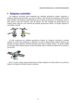 IMAGENES DIGITALES : CONCEPTOS BÁSICOS



4   Imágenes vectoriales
   Las imágenes vectoriales están compuestas por entidades geométricas simples: segmentos y
polígonos básicamente (de hecho, una curva se reduce a una sucesión de segmentos). Cada una de
estas entidades está definida matemáticamente por un grupo de parámetros (coordenadas inicial y
final, grosor y color del contorno, color del relleno, etc.) Por compleja que pueda parecer una
imagen, puede reducirse a una colección de entidades geométricas simples. La imagen siguiente es
una imagen vectorial:




   Al estar compuestas por entidades geométricas simples, las imágenes vectoriales se pueden
cambiar de escala, para ampliarlas o reducirlas, sin que la imagen pierda calidad. Observa, por
ejemplo la imagen siguiente, obtenida haciendo zoom sobre la imagen anterior: sin perder calidad
en los bordes de la imagen tenemos mucho más detalle sobre el sistema de fijación de la cruceta al
eje del grifo.




   Esta es su gran ventaja, porque proporcionan siempre imágenes de colores planos con contornos
limpios, sin importar el tamaño al que se muestran.




                                                8
 