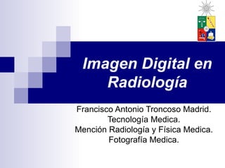 Imagen Digital en
    Radiología
Francisco Antonio Troncoso Madrid.
        Tecnología Medica.
Mención Radiología y Física Medica.
        Fotografía Medica.
 