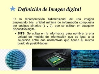 Definición de Imagen digitalDefinición de Imagen digital
Es la representación bidimensional de una imagen
empleando bits, unidad mínima de información compuesta
por códigos binarios (1 y 0), que se utilizan en cualquier
dispositivo digital.
● BITS: Se utiliza en la informática para nombrar a una
unidad de medida de información que es igual a la
selección entre dos alternativas que tienen el mismo
grado de posibilidades.
 