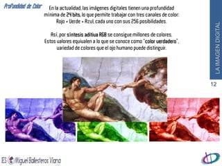 Profundidad de Color     En la actualidad, las imágenes digitales tienen una profundidad
                       mínima de 24 bits, lo que permite trabajar con tres canales de color:
                             Rojo + Verde + Azul, cada uno con sus 256 posibilidades.




                                                                                                LA IMAGEN DIGITAL
                          Así, por síntesis aditiva RGB se consigue millones de colores.
                       Estos valores equivalen a lo que se conoce como “color verdadero”,
                             variedad de colores que el ojo humano puede distinguir.




                                                                                               12
 