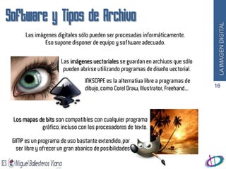 Software y Tipos de Archivo




                                                                                      LA IMAGEN DIGITAL
       Las imágenes digitales sólo pueden ser procesadas informáticamente.
               Eso supone disponer de equipo y software adecuado.


                       Las imágenes vectoriales se guardan en archivos que sólo
                        pueden abrirse utilizando programas de diseño vectorial.
                                  INKSCAPE es la alternativa libre a programas de
                                  dibujo, como Corel Draw, Illustrator, Freehand….   16




 Los mapas de bits son compatibles con cualquier programa
            gráfico, incluso con los procesadores de texto.

 GIMP es un programa de uso bastante extendido, por
   ser libre y ofrecer un gran abanico de posibilidades
 