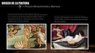 ORIGEN DE LA PINTURA
• Pintura Renacimiento y Barroco
El nacimiento de Venus (en italiano: Nascita di Venere)
es una pintura de Sandro Botticelli (1445-1510). El
nacimiento de Venus representa una de las obras
cumbres del maestro italiano
La Venus del espejo es un cuadro de Velázquez
(1599-1660), el pintor más destacado del Siglo
de Oro español.
 