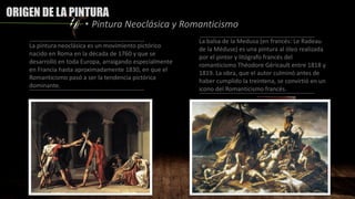 ORIGEN DE LA PINTURA
• Pintura Neoclásica y Romanticismo
La pintura neoclásica es un movimiento pictórico
nacido en Roma en la década de 1760 y que se
desarrolló en toda Europa, arraigando especialmente
en Francia hasta aproximadamente 1830, en que el
Romanticismo pasó a ser la tendencia pictórica
dominante.
La balsa de la Medusa (en francés: Le Radeau
de la Méduse) es una pintura al óleo realizada
por el pintor y litógrafo francés del
romanticismo Théodore Géricault entre 1818 y
1819. La obra, que el autor culminó antes de
haber cumplido la treintena, se convirtió en un
icono del Romanticismo francés.
 